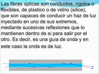 Las fibras ópticas son conductos, rígidos o
flexibles, de plástico o de vidrio (sílice),
que son capaces de conducir un haz de luz
inyectado en uno de sus extremos,
mediante sucesivas reflexiones que lo
mantienen dentro de sí para salir por el
otro. Es decir, es una guía de onda y en
este caso la onda es de luz.
 