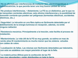 • No es afectada por interferencias de cualquier tipo: electromagnéticas o
radiofrecuencias, lo que permite tener una muy buena calidad de señal.
• No produce interferencias. • Aislamiento. La FO es un dieléctrico, por lo que no
se transmiten corrientes eléctricas; esto elimina interferencias y la posibilidad de
transmitir corriente que pueden ser peligrosas (tormentas eléctricas, accidentes
eléctricos, etc..)
• Seguridad. La intrusión en una fibra óptica es fácilmente detectable por el
debilitamiento de la energía luminosa en recepción, además, no emite
ninguna radiación
• Resistencia mecánica. Principalmente a la tracción, esto facilita el proceso de
instalación.
• Mantenimiento. La vida útil de la FO es muy grande, se estima en mas de
veinte años El mantenimiento es mucho menor que los sistema actuales
con cables de cobre.
• Localización de faltas. Las mismas son fácilmente detectables por telemetría,
con esto se establece con mayor precisión el lugar de la falla.
• La materia prima (Silice) para la confección de las FO
son muy abundantes y están distribuidos en toda la tierra.
 