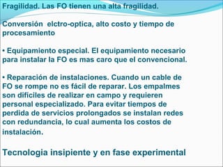Fragilidad. Las FO tienen una alta fragilidad.
Conversión elctro-optica, alto costo y tiempo de
procesamiento
• Equipamiento especial. El equipamiento necesario
para instalar la FO es mas caro que el convencional.
• Reparación de instalaciones. Cuando un cable de
FO se rompe no es fácil de reparar. Los empalmes
son difíciles de realizar en campo y requieren
personal especializado. Para evitar tiempos de
perdida de servicios prolongados se instalan redes
con redundancia, lo cual aumenta los costos de
instalación.
Tecnologia insipiente y en fase experimental
 