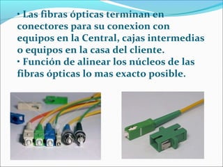 • Las fibras ópticas terminan en
conectores para su conexion con
equipos en la Central, cajas intermedias
o equipos en la casa del cliente.
• Función de alinear los núcleos de las
fibras ópticas lo mas exacto posible.
 