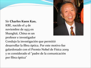Sir Charles Kuen Kao,
KBE, nacido el 4 de
noviembre de 1933 en
Shanghái, China es un
profesor e investigador
Condujo la investigación que permitió
desarrollar la fibra óptica. Por este motivo fue
galardonado con el Premio Nobel de Física 2009
y es considerado el "padre de la comunicación
por fibra óptica"
 