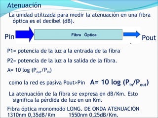 Atenuación
La unidad utilizada para medir la atenuación en una fibra
óptica es el decibel (dB).
P1= potencia de la luz a la entrada de la fibra
P2= potencia de la luz a la salida de la fibra.
A= 10 log (Pout/Pin)
como la red es pasiva Pout>Pin A= 10 log (Pin/Pout)
La atenuación de la fibra se expresa en dB/Km. Esto
significa la pérdida de luz en un Km.
Fibra óptica monomodo LONG. DE ONDA ATENUACIÓN
1310nm 0,35dB/Km 1550nm 0,25dB/Km.
Pin Pout
 