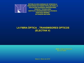 REPÚBLICA BOLIVARIANA DE VENEZUELAREPÚBLICA BOLIVARIANA DE VENEZUELA
MINISTERIOS DE PODER POPULAR PARA LAMINISTERIOS DE PODER POPULAR PARA LA
EDUCACIÓN SUPERIOR UNIVERSITARIA,EDUCACIÓN SUPERIOR UNIVERSITARIA,
CIENCIA Y TECNOLOGÍACIENCIA Y TECNOLOGÍA
INSTITUTO UNIVERSITARIO POLITÉCNICOINSTITUTO UNIVERSITARIO POLITÉCNICO
“SANTIAGO MARIÑO”“SANTIAGO MARIÑO”
EXTENSIÓN MATURÍNEXTENSIÓN MATURÍN
  
LA FIBRA ÓPTICA , TRANSMISORES OPTICOSLA FIBRA ÓPTICA , TRANSMISORES OPTICOS
(ELECTIVA V)(ELECTIVA V)
  
  
  
  
Autor:Autor: Edgar ColmenaresEdgar Colmenares
C.I:C.I:1617454416174544
Maturín, Marzo de 2019Maturín, Marzo de 2019
 