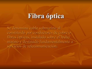 Fibra óptica Se denomina cable submarino al constituido por conductores de cobre o fibras ópticas, instalado sobre el lecho marino y destinado fundamentalmente a servicios de telecomunicación.  
