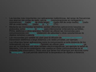 Las bandas más importantes con aplicaciones inalámbricas, del rango de frecuencias que abarcan las ondas de radio, son la  VLF  (comunicaciones en navegación y submarinos),  LF  (radio  AM  de onda larga),  MF  (radio AM de onda media),  HF  (radio AM de onda corta),  VHF  (radio  FM  y  TV ),  UHF  (TV).  Mediante las microondas terrestres, existen diferentes aplicaciones basadas en protocolos como  Bluetooth  o  ZigBee  para interconectar ordenadores portátiles, PDAs, teléfonos u otros aparatos. También se utilizan las microondas para comunicaciones con  radares  (detección de velocidad o otras características de objetos remotos) y para la  televisión digital terrestre .  Las microondas por satélite se usan para la difusión de  televisión por satélite , transmisión telefónica a larga distancia y en redes privadas, por ejemplo.  Los infrarrojos tienen aplicaciones como la comunicación a corta distancia de los ordenadores con sus  periféricos . También se utilizan para  mandos a distancia , ya que así no interfieren con otras señales electromagnéticas, por ejemplo la señal de televisión. Uno de los estándares más usados en estas comunicaciones es el  IrDA  ( Infrared Data Association ). Otros usos que tienen los infrarrojos son técnicas como la  termografía , la cual permite determinar la temperatura de objetos a distancia.  