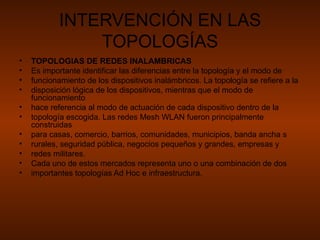 INTERVENCIÓN EN LAS TOPOLOGÍAS TOPOLOGIAS DE REDES INALAMBRICAS Es importante identificar las diferencias entre la topología y el modo de funcionamiento de los dispositivos inalámbricos. La topología se refiere a la disposición lógica de los dispositivos, mientras que el modo de funcionamiento hace referencia al modo de actuación de cada dispositivo dentro de la topología escogida. Las redes Mesh WLAN fueron principalmente construidas para casas, comercio, barrios, comunidades, municipios, banda ancha s rurales, seguridad pública, negocios pequeños y grandes, empresas y redes militares. Cada uno de estos mercados representa uno o una combinación de dos importantes topologías Ad Hoc e infraestructura. 