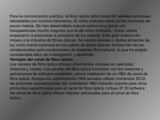 Para la comunicación práctica, la fibra óptica debe transmitir señales luminosas detestables por muchos kilómetros. El vidrio ordinario tiene un haz luminoso de pocos metros. Se han desarrollado nuevos vidrios muy puros con transparencias mucho mayores que la del vidrio ordinario.  Estos vidrios empezaron a producirse a principios de los setenta. Este gran avance dio ímpetu a la industria de fibras ópticas. Se usaron laceres o diodos emisores de luz como fuente luminosa en los cables de fibras ópticas. Ambos han de ser miniaturizados para componentes de sistemas fibra-ópticos, lo que ha exigido considerable labor de investigación y desarrollo.  Ventajas del canal de fibra óptica Los canales de fibra óptica ofrecen importantes ventajas en velocidad, distancia y costes. Los canales de fibra óptica funcionan con los sistemas y aplicaciones de software existentes, previa instalación de un HBA de canal de fibra óptica. Aunque los controladores HBA actuales utilizan comandos SCSI, las próximas actualizaciones del controlador HBA incluirán soporte para otros protocolos especificados para el canal de fibra óptica, incluso IP. El software del canal de fibra óptica ofrece mejoras adicionales para el canal de fibra óptica. 