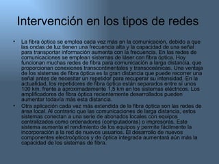 Intervención en los tipos de redes  La fibra óptica se emplea cada vez más en la comunicación, debido a que las ondas de luz tienen una frecuencia alta y la capacidad de una señal para transportar información aumenta con la frecuencia. En las redes de comunicaciones se emplean sistemas de láser con fibra óptica. Hoy funcionan muchas redes de fibra para comunicación a larga distancia, que proporcionan conexiones transcontinentales y transoceánicas. Una ventaja de los sistemas de fibra óptica es la gran distancia que puede recorrer una señal antes de necesitar un repetidor para recuperar su intensidad. En la actualidad, los repetidores de fibra óptica están separados entre sí unos 100 km, frente a aproximadamente 1,5 km en los sistemas eléctricos. Los amplificadores de fibra óptica recientemente desarrollados pueden aumentar todavía más esta distancia. Otra aplicación cada vez más extendida de la fibra óptica son las redes de área local. Al contrario que las comunicaciones de larga distancia, estos sistemas conectan a una serie de abonados locales con equipos centralizados como ordenadores ( computadoras) o impresoras . Este sistema aumenta el rendimiento de los equipos y permite fácilmente la incorporación a la red de nuevos usuarios. El desarrollo de nuevos componentes electroópticos y de óptica integrada aumentará aún más la capacidad de los sistemas de fibra. 
