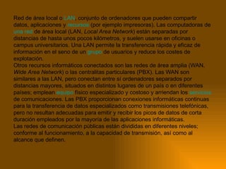 Red de área local o  LAN , conjunto de ordenadores que pueden compartir datos, aplicaciones y  recursos  (por ejemplo impresoras). Las computadoras de  una red  de área local (LAN,  Local Area Network ) están separadas por distancias de hasta unos pocos kilómetros, y suelen usarse en oficinas o campus universitarios. Una LAN permite la transferencia rápida y eficaz de información en el seno de un  grupo  de usuarios y reduce los costes de explotación. Otros recursos informáticos conectados son las redes de área amplia (WAN,  Wide Area Network ) o las centralitas particulares (PBX). Las WAN son similares a las LAN, pero conectan entre sí ordenadores separados por distancias mayores, situados en distintos lugares de un país o en diferentes países; emplean  equipo  físico especializado y costoso y arriendan los  servicios  de comunicaciones. Las PBX proporcionan conexiones informáticas continuas para la transferencia de datos especializados como transmisiones telefónicas, pero no resultan adecuadas para emitir y recibir los picos de datos de corta duración empleados por la mayoría de las aplicaciones informáticas. Las redes de comunicación públicas están divididas en diferentes niveles; conforme al funcionamiento, a la capacidad de transmisión, así como al alcance que definen.  