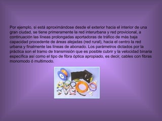 Por ejemplo, si está aproximándose desde el exterior hacia el interior de una gran ciudad, se tiene primeramente la red interurbana y red provicional, a continuación las líneas prolongadas aportadoras de tráfico de más baja capacidad procedente de áreas alejadas (red rural), hacia el centro la red urbana y finalmente las líneas de abonado. Los parámetros dictados por la práctica son el tramo de transmisión que es posible cubrir y la velocidad binaria específica así como el tipo de fibra óptica apropiado, es decir, cables con fibras monomodo ó multimodo.  