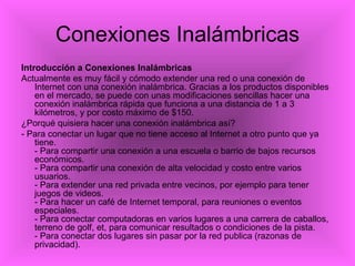 Conexiones Inalámbricas Introducción a Conexiones Inalámbricas Actualmente es muy fácil y cómodo extender una red o una conexión de Internet con una conexión inalámbrica. Gracias a los productos disponibles en el mercado, se puede con unas modificaciones sencillas hacer una conexión inalámbrica rápida que funciona a una distancia de 1 a 3 kilómetros, y por costo máximo de $150.  ¿Porqué quisiera hacer una conexión inalámbrica así?  - Para conectar un lugar que no tiene acceso al Internet a otro punto que ya tiene. - Para compartir una conexión a una escuela o barrio de bajos recursos económicos. - Para compartir una conexión de alta velocidad y costo entre varios usuarios. - Para extender una red privada entre vecinos, por ejemplo para tener juegos de videos. - Para hacer un café de Internet temporal, para reuniones o eventos especiales. - Para conectar computadoras en varios lugares a una carrera de caballos, terreno de golf, et, para comunicar resultados o condiciones de la pista. - Para conectar dos lugares sin pasar por la red publica (razonas de privacidad). 
