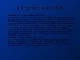 Intervencion en redes Wireless Personal Area Network  WPAN En este tipo de red de cobertura personal, existen tecnologías basadas en  HomeRF  (estándar para conectar todos los teléfonos móviles de la casa y los ordenadores mediante un aparato central);  Bluetooth  (protocolo que sigue la especificación IEEE 802.15.1);  ZigBee  (basado en la especificación IEEE 802.15.4 y utilizado en aplicaciones como la  domótica , que requieren comunicaciones seguras con tasas bajas de transmisión de datos y maximización de la vida útil de sus baterías, bajo consumo);  RFID  (sistema remoto de almacenamiento y recuperación de datos con el propósito de transmitir la identidad de un objeto (similar a un número de serie único) mediante ondas de radio. Wireless Local Area Network  WLAN En las redes de área local podemos encontrar tecnologías inalámbricas basadas en  HiperLAN  (del inglés,  High Performance Radio LAN ), un estándar del grupo  ETSI , o tecnologías basadas en  Wi-Fi , que siguen el estándar IEEE 802.11 con diferentes variantes. 