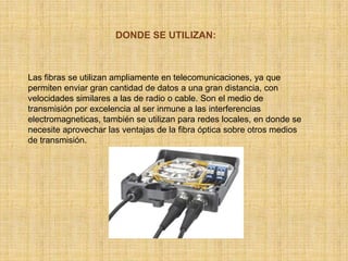 DONDE SE UTILIZAN:Las fibras se utilizan ampliamente en telecomunicaciones, ya que permiten enviar gran cantidad de datos a una gran distancia, con velocidades similares a las de radio o cable. Son el medio de transmisión por excelencia al ser inmune a las interferencias electromagneticas, también se utilizan para redes locales, en donde se necesite aprovechar las ventajas de la fibra óptica sobre otros medios de transmisión.