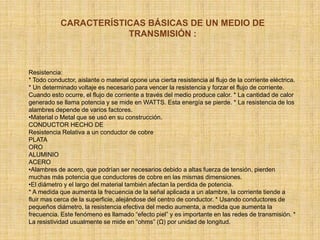 CARACTERÍSTICAS BÁSICAS DE UN MEDIO DE TRANSMISIÓN :Resistencia: * Todo conductor, aislante o material opone una cierta resistencia al flujo de la corriente eléctrica. * Un determinado voltaje es necesario para vencer la resistencia y forzar el flujo de corriente. Cuando esto ocurre, el flujo de corriente a través del medio produce calor. * La cantidad de calor generado se llama potencia y se mide en WATTS. Esta energía se pierde. * La resistencia de los alambres depende de varios factores. Material o Metal que se usó en su construcción. CONDUCTOR HECHO DE Resistencia Relativa a un conductor de cobre PLATA ORO ALUMINIO ACERO Alambres de acero, que podrían ser necesarios debido a altas fuerza de tensión, pierden muchas más potencia que conductores de cobre en las mismas dimensiones. 
