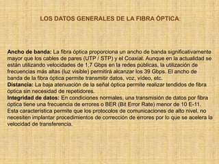 LOS DATOS GENERALES DE LA FIBRA ÓPTICA:Ancho de banda: La fibra óptica proporciona un ancho de banda significativamente mayor que los cables de pares (UTP / STP) y el Coaxial. Aunque en la actualidad se están utilizando velocidades de 1,7 Gbps en la redes públicas, la utilización de frecuencias más altas (luz visible) permitirá alcanzar los 39 Gbps. El ancho de banda de la fibra óptica permite transmitir datos, voz, vídeo, etc. Distancia: La baja atenuación de la señal óptica permite realizar tendidos de fibra óptica sin necesidad de repetidores. Integridad de datos: En condiciones normales, una transmisión de datos por fibra óptica tiene una frecuencia de errores o BER (Bit Error Rate) menor de 10 E-11. Esta característica permite que los protocolos de comunicaciones de alto nivel, no necesiten implantar procedimientos de corrección de errores por lo que se acelera la velocidad de transferencia. 