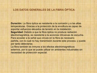 LOS DATOS GENERALES DE LA FIBRA ÓPTICA:<br />Duración: La fibra óptica es resistente a la corrosión y a las altas temperat...