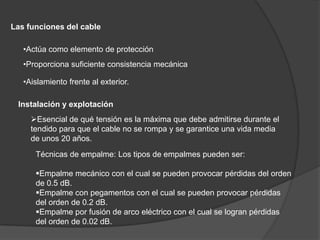 Características de la Fibra ÓpticaEl núcleo está rodeado por un revestimiento de vidrio con un índice de refracción menor que el del núcleo, con el fin de mantener toda la luz en este último. A continuación está una cubierta plástica delgada para proteger al revestimiento. Las fibras por lo general se agrupan en haces, pro­tegidas por una funda exterior. 
