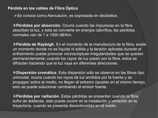 Fibra multimodo Dependiendo el tipo de índice de refracción del núcleo, tenemos dos tipos de fibra multimodo: Índice escalonado: en este tipo de fibra, el núcleo tiene un índice de refracción constante en toda la sección cilíndrica, tiene alta dispersión modal.Índice gradual: mientras en este tipo, el índice de refracción no es constante, tiene menor dispersión modal y el núcleo se constituye de distintos materiales.