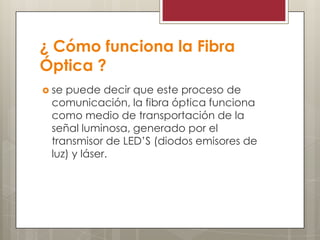 ¿ Cómo funciona la Fibra
Óptica ?
 se puede decir que este proceso de
comunicación, la fibra óptica funciona
como medio de transportación de la
señal luminosa, generado por el
transmisor de LED’S (diodos emisores de
luz) y láser.
 