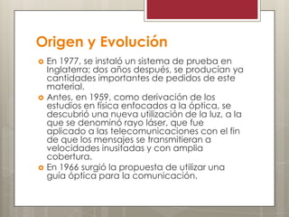Origen y Evolución
 En 1977, se instaló un sistema de prueba en
Inglaterra; dos años después, se producían ya
cantidades importantes de pedidos de este
material.
 Antes, en 1959, como derivación de los
estudios en física enfocados a la óptica, se
descubrió una nueva utilización de la luz, a la
que se denominó rayo láser, que fue
aplicado a las telecomunicaciones con el fin
de que los mensajes se transmitieran a
velocidades inusitadas y con amplia
cobertura.
 En 1966 surgió la propuesta de utilizar una
guía óptica para la comunicación.
 