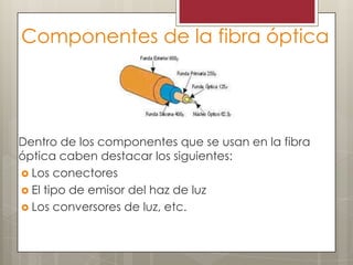 Componentes de la fibra óptica
Dentro de los componentes que se usan en la fibra
óptica caben destacar los siguientes:
 Los conectores
 El tipo de emisor del haz de luz
 Los conversores de luz, etc.
 