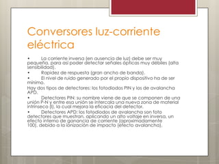 Conversores luz-corriente
eléctrica
• La corriente inversa (en ausencia de luz) debe ser muy
pequeña, para así poder detectar señales ópticas muy débiles (alta
sensibilidad).
• Rapidez de respuesta (gran ancho de banda).
• El nivel de ruido generado por el propio dispositivo ha de ser
mínimo.
Hay dos tipos de detectores: los fotodiodos PIN y los de avalancha
APD.
• Detectores PIN: su nombre viene de que se componen de una
unión P-N y entre esa unión se intercala una nueva zona de material
intrínseco (I), la cual mejora la eficacia del detector.
• Detectores APD: los fotodiodos de avalancha son foto
detectores que muestran, aplicando un alto voltaje en inversa, un
efecto interno de ganancia de corriente (aproximadamente
100), debido a la ionización de impacto (efecto avalancha).
 