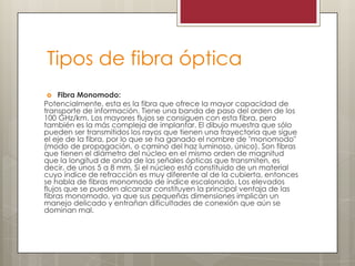 Tipos de fibra óptica
 Fibra Monomodo:
Potencialmente, esta es la fibra que ofrece la mayor capacidad de
transporte de información. Tiene una banda de paso del orden de los
100 GHz/km. Los mayores flujos se consiguen con esta fibra, pero
también es la más compleja de implantar. El dibujo muestra que sólo
pueden ser transmitidos los rayos que tienen una trayectoria que sigue
el eje de la fibra, por lo que se ha ganado el nombre de "monomodo"
(modo de propagación, o camino del haz luminoso, único). Son fibras
que tienen el diámetro del núcleo en el mismo orden de magnitud
que la longitud de onda de las señales ópticas que transmiten, es
decir, de unos 5 a 8 mm. Si el núcleo está constituido de un material
cuyo índice de refracción es muy diferente al de la cubierta, entonces
se habla de fibras monomodo de índice escalonado. Los elevados
flujos que se pueden alcanzar constituyen la principal ventaja de las
fibras monomodo, ya que sus pequeñas dimensiones implican un
manejo delicado y entrañan dificultades de conexión que aún se
dominan mal.
 