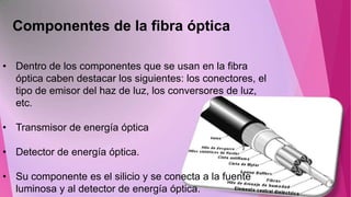 Componentes de la fibra óptica
• Dentro de los componentes que se usan en la fibra
óptica caben destacar los siguientes: los conectores, el
tipo de emisor del haz de luz, los conversores de luz,
etc.

• Transmisor de energía óptica
• Detector de energía óptica.
• Su componente es el silicio y se conecta a la fuente
luminosa y al detector de energía óptica.

 