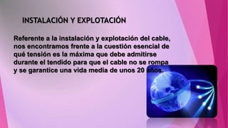 INSTALACIÓN Y EXPLOTACIÓN
Referente a la instalación y explotación del cable,
nos encontramos frente a la cuestión esencial de
qué tensión es la máxima que debe admitirse
durante el tendido para que el cable no se rompa
y se garantice una vida media de unos 20 años.

 