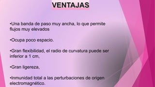 •Una banda de paso muy ancha, lo que permite
flujos muy elevados
•Ocupa poco espacio.

•Gran flexibilidad, el radio de curvatura puede ser
inferior a 1 cm,
•Gran ligereza,
•Inmunidad total a las perturbaciones de origen
electromagnético.

 