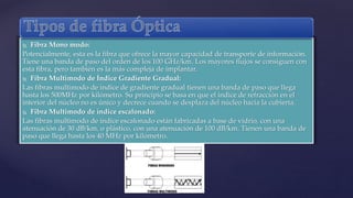  Fibra Mono modo: 
Potencialmente, esta es la fibra que ofrece la mayor capacidad de transporte de información. 
Tiene una banda de paso del orden de los 100 GHz/km. Los mayores flujos se consiguen con 
esta fibra, pero también es la más compleja de implantar. 
 Fibra Multimodo de Índice Gradiente Gradual: 
Las fibras multimodo de índice de gradiente gradual tienen una banda de paso que llega 
hasta los 500MHz por kilómetro. Su principio se basa en que el índice de refracción en el 
interior del núcleo no es único y decrece cuando se desplaza del núcleo hacia la cubierta. 
 Fibra Multimodo de índice escalonado: 
Las fibras multimodo de índice escalonado están fabricadas a base de vidrio, con una 
atenuación de 30 dB/km, o plástico, con una atenuación de 100 dB/km. Tienen una banda de 
paso que llega hasta los 40 MHz por kilómetro. 
 