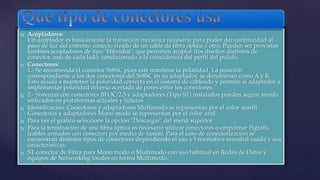  Acopladores: 
Un acoplador es básicamente la transición mecánica necesaria para poder dar continuidad al 
paso de luz del extremo conecto rizado de un cable de fibra óptica a otro. Pueden ser provistos 
también acopladores de tipo "Híbridos", que permiten acoplar dos diseños distintos de 
conector, uno de cada lado, condicionado a la coincidencia del perfil del pulido. 
 Conectores: 
1.- Se recomienda el conector 568SC pues este mantiene la polaridad. La posición 
correspondiente a los dos conectores del 568SC en su adaptador, se denominan como A y B. 
Esto ayuda a mantener la polaridad correcta en el sistema de cableado y permite al adaptador a 
implementar polaridad inversa acertada de pares entre los conectores. 
 2.- Sistemas con conectores BFOC/2.5 y adaptadores (Tipo ST) instalados pueden seguir siendo 
utilizados en plataformas actuales y futuras. 
 Identificación: Conectores y adaptadores Multimodo se representan por el color marfil 
Conectores y adaptadores Mono modo se representan por el color azul. 
 Para ver el gráfico seleccione la opción "Descargar" del menú superior 
 Para la terminación de una fibra óptica es necesario utilizar conectores o empalmar Pigtails 
(cables armados con conector) por medio de fusión. Para el caso de conectorización se 
encuentran distintos tipos de conectores dependiendo el uso y l normativa mundial usada y sus 
características. 
 ST conector de Fibra para Mono modo o Multimodo con uso habitual en Redes de Datos y 
equipos de Networking locales en forma Multimodo. 
 