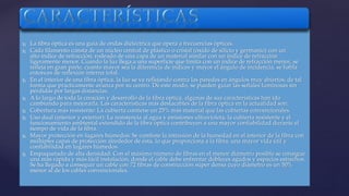  La fibra óptica es una guía de ondas dieléctrica que opera a frecuencias ópticas. 
 Cada filamento consta de un núcleo central de plástico o cristal (óxido de silicio y germanio) con un 
alto índice de refracción, rodeado de una capa de un material similar con un índice de refracción 
ligeramente menor. Cuando la luz llega a una superficie que limita con un índice de refracción menor, se 
refleja en gran parte, cuanto mayor sea la diferencia de índices y mayor el ángulo de incidencia, se habla 
entonces de reflexión interna total. 
 En el interior de una fibra óptica, la luz se va reflejando contra las paredes en ángulos muy abiertos, de tal 
forma que prácticamente avanza por su centro. De este modo, se pueden guiar las señales luminosas sin 
pérdidas por largas distancias. 
 A lo largo de toda la creación y desarrollo de la fibra óptica, algunas de sus características han ido 
cambiando para mejorarla. Las características más destacables de la fibra óptica en la actualidad son: 
 Cobertura más resistente: La cubierta contiene un 25% más material que las cubiertas convencionales. 
 Uso dual (interior y exterior): La resistencia al agua y emisiones ultravioleta, la cubierta resistente y el 
funcionamiento ambiental extendido de la fibra óptica contribuyen a una mayor confiabilidad durante el 
tiempo de vida de la fibra. 
 Mayor protección en lugares húmedos: Se combate la intrusión de la humedad en el interior de la fibra con 
múltiples capas de protección alrededor de ésta, lo que proporciona a la fibra, una mayor vida útil y 
confiabilidad en lugares húmedos. 
 Empaquetado de alta densidad: Con el máximo número de fibras en el menor diámetro posible se consigue 
una más rápida y más fácil instalación, donde el cable debe enfrentar dobleces agudos y espacios estrechos. 
Se ha llegado a conseguir un cable con 72 fibras de construcción súper densa cuyo diámetro es un 50% 
menor al de los cables convencionales. 
 