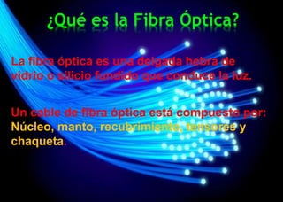 ¿Qué es la Fibra Óptica?
La fibra óptica es una delgada hebra de
vidrio o silicio fundido que conduce la luz.
Un cable de fibra óptica está compuesto por:
Núcleo, manto, recubrimiento, tensores y
chaqueta.
 