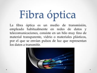 Fibra óptica
La fibra óptica es un medio de transmisión,
empleado habitualmente en redes de datos y
telecomunicaciones, consiste en un hilo muy fino de
material transparente, vidrio o materiales plásticos,
por el que se envían pulsos de luz que representan
los datos a transmitir.
 