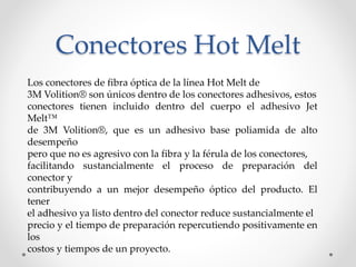 Conectores Hot Melt
Los conectores de fibra óptica de la línea Hot Melt de
3M Volition® son únicos dentro de los conectores adhesivos, estos
conectores tienen incluido dentro del cuerpo el adhesivo Jet
Melt™
de 3M Volition®, que es un adhesivo base poliamida de alto
desempeño
pero que no es agresivo con la fibra y la férula de los conectores,
facilitando sustancialmente el proceso de preparación del
conector y
contribuyendo a un mejor desempeño óptico del producto. El
tener
el adhesivo ya listo dentro del conector reduce sustancialmente el
precio y el tiempo de preparación repercutiendo positivamente en
los
costos y tiempos de un proyecto.
 