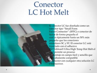 Conector
LC Hot Melt
El conector LC fue diseñado como un
conector tipo “Small Form
Factor Connector” (SFFC) o conector de
factor de forma pequeña el
cual es típicamente hasta un 50% más
pequeño que los conectores
estándares SC y ST. El conector LC está
inyectado con el adhesivo
3M Volition® Ultra High Temp Hot Melt el
cual permite un proceso
de montaje en campo fácil y sencillo que
hace altamente compatible
al conector con cualquier otra solución LC
o transceiver.
 