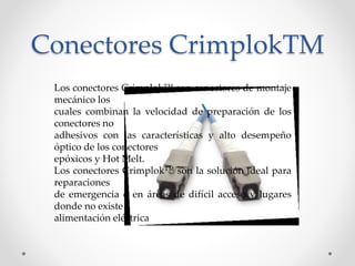 Conectores CrimplokTM
Los conectores Crimplok™ son conectores de montaje
mecánico los
cuales combinan la velocidad de preparación de los
conectores no
adhesivos con las características y alto desempeño
óptico de los conectores
epóxicos y Hot Melt.
Los conectores Crimplok™ son la solución ideal para
reparaciones
de emergencia o en áreas de difícil acceso y lugares
donde no existe
alimentación eléctrica
 