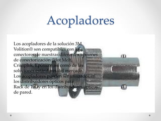 Acopladores
Los acopladores de la solución 3M
Volition® son compatibles con los
conectores de nuestras diferentes opciones
de conectorización (Hot Melt,
Crimplok, Epóxico) así como de las
soluciones estándares del mercado.
Los acopladores pueden ser utilizados en
los distribuidores ópticos para
Rack de 19” y en los distribuidores ópticos
de pared.
 