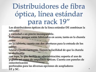 Distribuidores de fibra
óptica, línea estándar
para rack 19”
Los distribuidores ópticos de la línea estándar DE combinan la
robustez
y variedad a un precio incomparable.
Robustez, porque están fabricados en acero, tanto en la charola
como
en la cubierta, cuenta con dos aberturas para la entrada de los
cables
lateral o posteriormente. Tienen la facilidad de que la charola
es deslizable
con tope, lo que facilita su administración; soporta el uso de
pigtails así como de empalmes ópticos. Cuenta con paneles de
conectorización
perforados para las diversas opciones de acopladores
ST y SC.
 