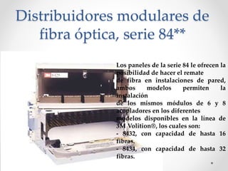 Distribuidores modulares de
fibra óptica, serie 84**
Los paneles de la serie 84 le ofrecen la
posibilidad de hacer el remate
de fibra en instalaciones de pared,
ambos modelos permiten la
instalación
de los mismos módulos de 6 y 8
acopladores en los diferentes
modelos disponibles en la línea de
3M Volition®, los cuales son:
- 8432, con capacidad de hasta 16
fibras.
- 8434, con capacidad de hasta 32
fibras.
 