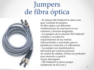 Jumpers
de fibra óptica
- El sistema 3M Volition® le ofrece una
gran variedad de jumpers
de fibra óptica con diferentes
combinaciones de conectores en sus
extremos y diversas longitudes.
- Los jumpers de la solución 3M Volition®
cumplen y exceden los
requerimientos de las normas
internacionales y nacionales para la
pérdida por inserción y la reflectancia.
- Los jumper son monitoreados y
fabricados por estrictos procesos
de control de calidad, al final son probados
para ofrecerle a usted el
mayor desempeño.
- 3M Volition® le ofrece jumper
multimodo de 62.5 μm y
 