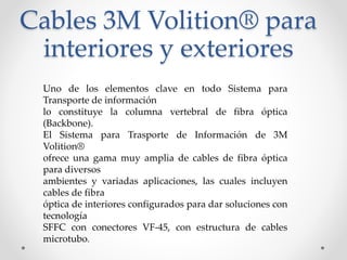 Cables 3M Volition® para
interiores y exteriores
Uno de los elementos clave en todo Sistema para
Transporte de información
lo constituye la columna vertebral de fibra óptica
(Backbone).
El Sistema para Trasporte de Información de 3M
Volition®
ofrece una gama muy amplia de cables de fibra óptica
para diversos
ambientes y variadas aplicaciones, las cuales incluyen
cables de fibra
óptica de interiores configurados para dar soluciones con
tecnología
SFFC con conectores VF-45, con estructura de cables
microtubo.
 