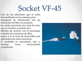 Socket VF-45
Una de las soluciones que se están
desarrollando en los sistemas para
transporte de información son las
soluciones de fibra al escritorio,
las cuales presentan una serie de retos
que en muchas ocasiones son
difíciles de resolver con la tecnología
estándar de conectores de fibra
óptica y si se trata de desarrollar esta
aplicación con estos conectores
el resultado es sumamente caro y,
muchas veces, técnicamente
complicado.
 
