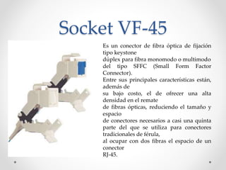 Socket VF-45
Es un conector de fibra óptica de fijación
tipo keystone
dúplex para fibra monomodo o multimodo
del tipo SFFC (Small Form Factor
Connector).
Entre sus principales características están,
además de
su bajo costo, el de ofrecer una alta
densidad en el remate
de fibras ópticas, reduciendo el tamaño y
espacio
de conectores necesarios a casi una quinta
parte del que se utiliza para conectores
tradicionales de férula,
al ocupar con dos fibras el espacio de un
conector
RJ-45.
 
