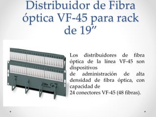 Distribuidor de Fibra
óptica VF-45 para rack
de 19”
Los distribuidores de fibra
óptica de la línea VF-45 son
dispositivos
de administración de alta
densidad de fibra óptica, con
capacidad de
24 conectores VF-45 (48 fibras).
 