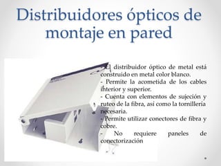 Distribuidores ópticos de
montaje en pared
- El distribuidor óptico de metal está
construido en metal color blanco.
- Permite la acometida de los cables
interior y superior.
- Cuenta con elementos de sujeción y
ruteo de la fibra, así como la tornillería
necesaria.
- Permite utilizar conectores de fibra y
cobre.
- No requiere paneles de
conectorización
 