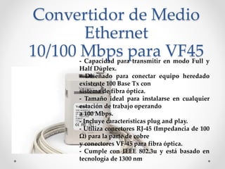 Convertidor de Medio
Ethernet
10/100 Mbps para VF45- Capacidad para transmitir en modo Full y
Half Dúplex.
- Diseñado para conectar equipo heredado
existente 100 Base Tx con
sistema de fibra óptica.
- Tamaño ideal para instalarse en cualquier
estación de trabajo operando
a 100 Mbps.
- Incluye características plug and play.
- Utiliza conectores RJ-45 (Impedancia de 100
Ω) para la parte de cobre
y conectores VF-45 para fibra óptica.
- Cumple con IEEE 802.3u y está basado en
tecnología de 1300 nm
 