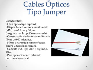 Cables Ópticos
Tipo Jumper
Características
- Fibra óptica tipo Zipcord.
- Disponible en versiones multimodo
(MM) de 62.5 μm y 50 μm
(pregunte por la opción monomodo).
- Construcción de dos tubos utilizando
fibras de 900 micrones.
- Fibras de aramida como refuerzo
contra la tensión mecánica.
- Cubierta PVC tipo OFNR según UL
1666.
- Para aplicaciones en cableado
horizontal o vertical.
 