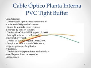 Cable Óptico Planta Interna
PVC Tight Buffer
Características
- Construcción tipo distribución con tubo
apretado de 900 μm de diámetro.
- Fibras de aramida como refuerzo
mecánico de tensión (kevlar).
- Cubierta PVC tipo OFNR según UL 1666.
- Para aplicaciones en cableado de
horizontal o vertical.
- Código de colores según EIA/TIA-598.
- Longitudes estándares de 500 metros,
pregunte por otras longitudes
requeridas.
- Cubierta naranja para fibras multimodo y
amarilla para fibras monomodo.
Dimensiones
 